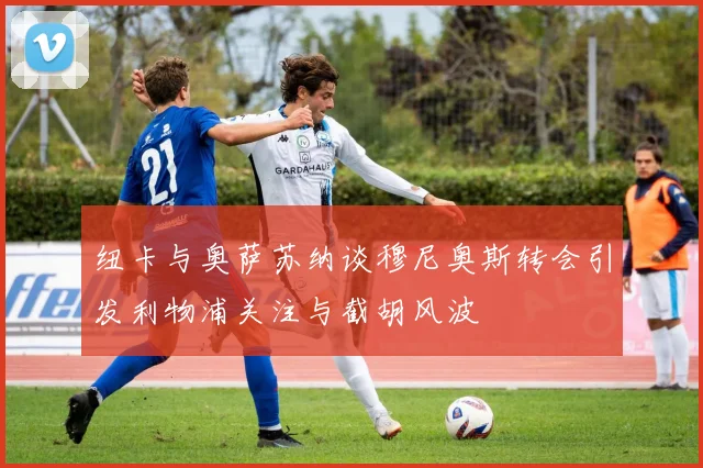 纽卡与奥萨苏纳谈穆尼奥斯转会引发利物浦关注与截胡风波