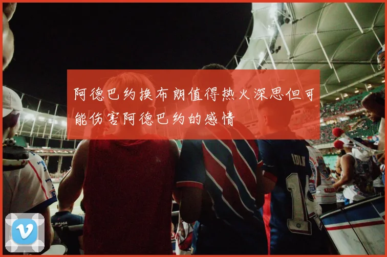 阿德巴约换布朗值得热火深思但可能伤害阿德巴约的感情