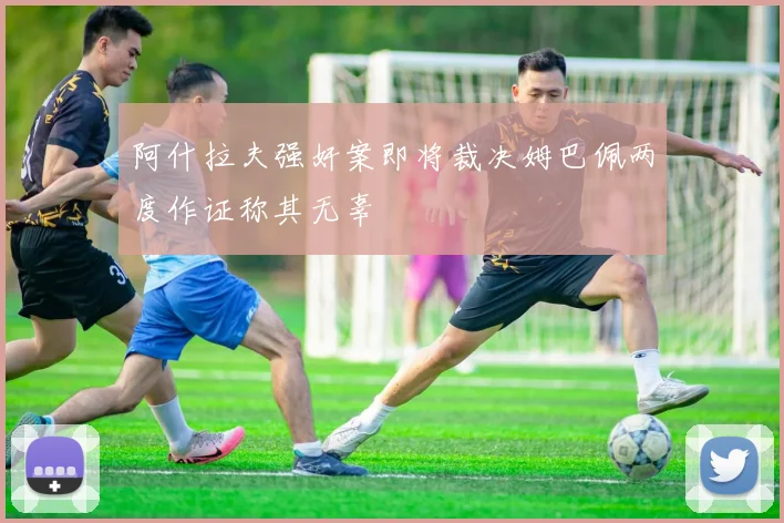 阿什拉夫强奸案即将裁决姆巴佩两度作证称其无辜