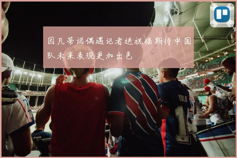 因凡蒂诺偶遇记者送祝福期待中国队未来表现更加出色