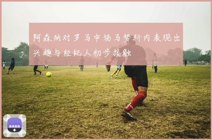 阿森纳对罗马中场马努科内表现出兴趣与经纪人初步接触