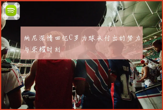 纳尼深情回忆C罗为球衣付出的努力与荣耀时刻
