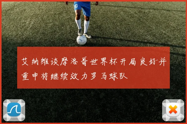 艾纳维谈摩洛哥世界杯开局良好并重申将继续效力罗马球队