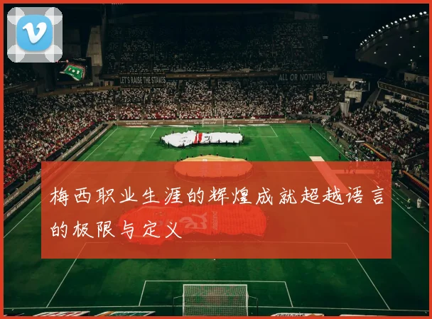 梅西职业生涯的辉煌成就超越语言的极限与定义