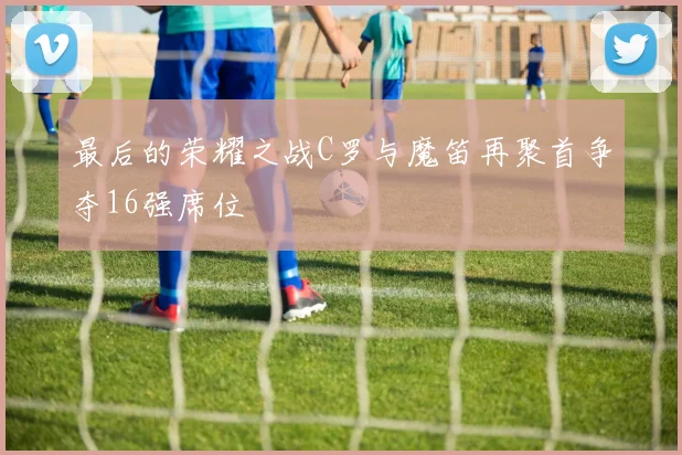 最后的荣耀之战C罗与魔笛再聚首争夺16强席位
