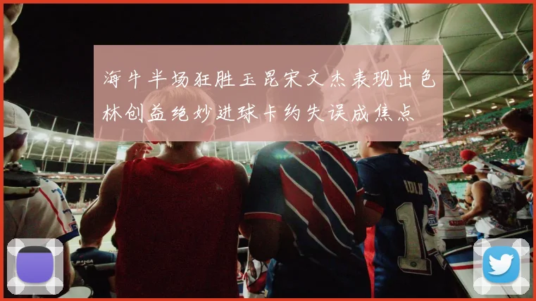 海牛半场狂胜玉昆宋文杰表现出色林创益绝妙进球卡约失误成焦点
