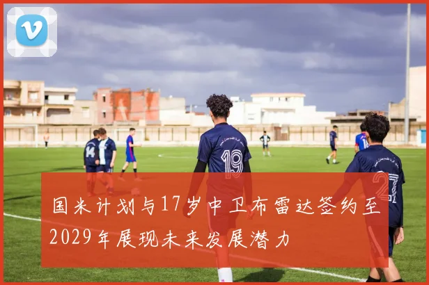 国米计划与17岁中卫布雷达签约至2029年展现未来发展潜力